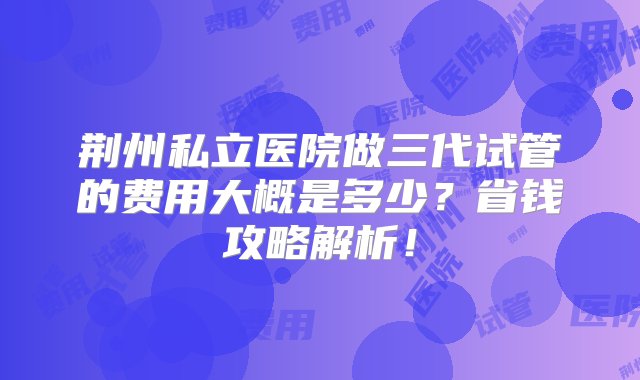 荆州私立医院做三代试管的费用大概是多少？省钱攻略解析！