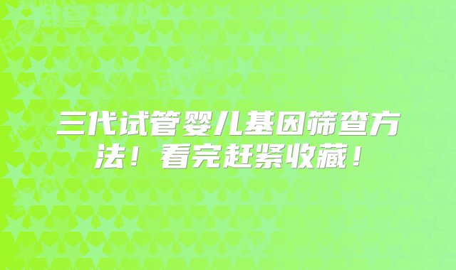 三代试管婴儿基因筛查方法！看完赶紧收藏！