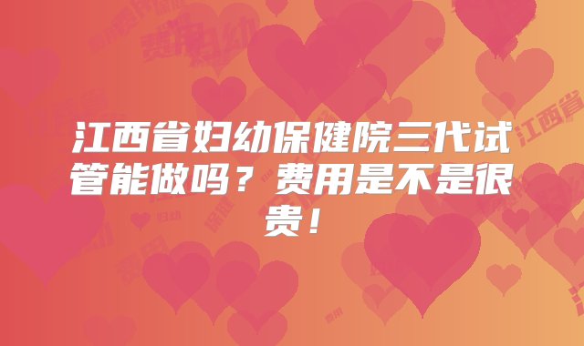 江西省妇幼保健院三代试管能做吗？费用是不是很贵！