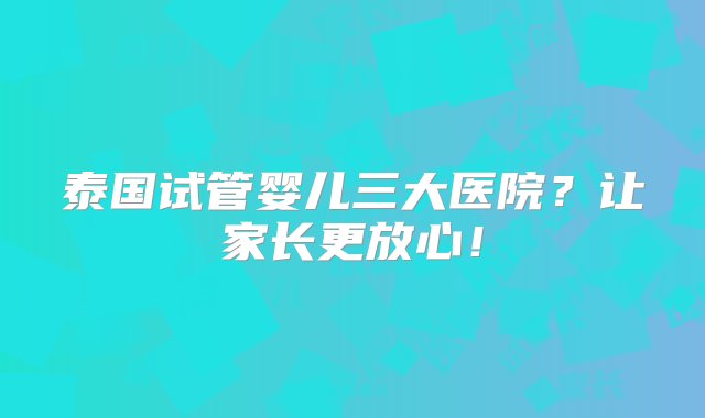 泰国试管婴儿三大医院？让家长更放心！