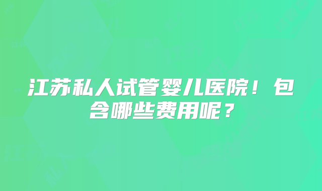 江苏私人试管婴儿医院！包含哪些费用呢？