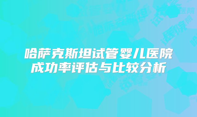 哈萨克斯坦试管婴儿医院成功率评估与比较分析