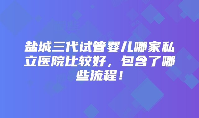 盐城三代试管婴儿哪家私立医院比较好，包含了哪些流程！