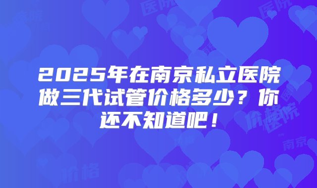 2025年在南京私立医院做三代试管价格多少？你还不知道吧！