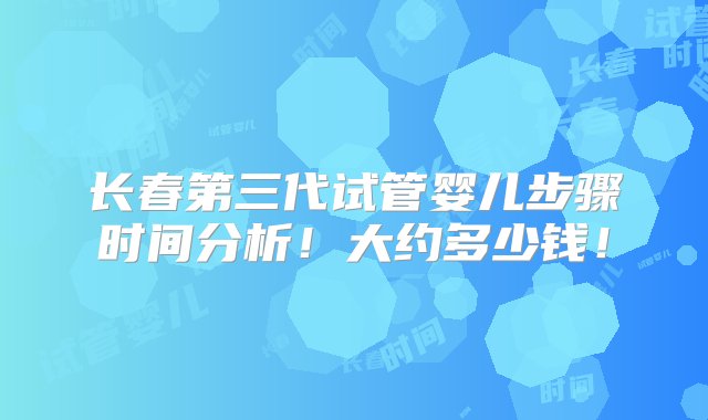 长春第三代试管婴儿步骤时间分析！大约多少钱！