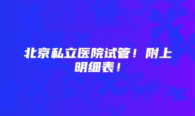 北京私立医院试管！附上明细表！