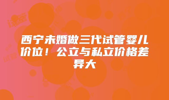 西宁未婚做三代试管婴儿价位！公立与私立价格差异大