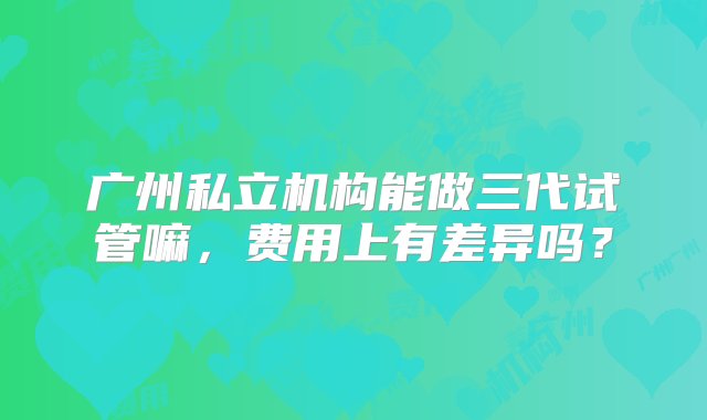 广州私立机构能做三代试管嘛，费用上有差异吗？