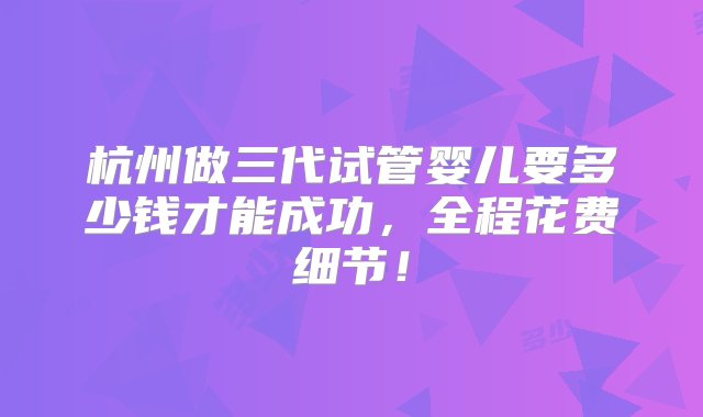 杭州做三代试管婴儿要多少钱才能成功，全程花费细节！