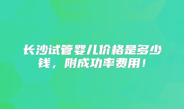 长沙试管婴儿价格是多少钱，附成功率费用！