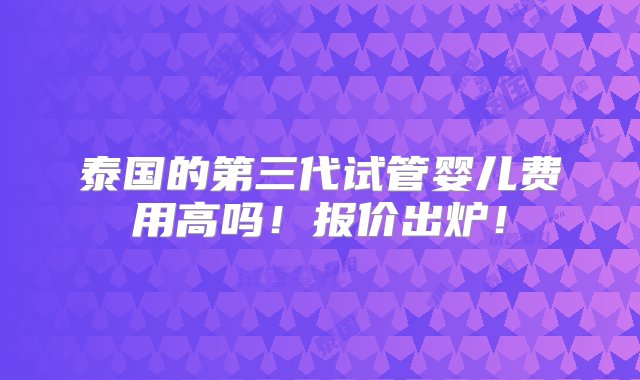 泰国的第三代试管婴儿费用高吗！报价出炉！