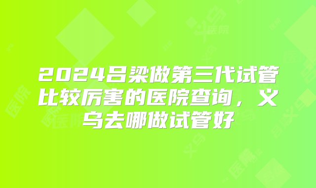 2024吕梁做第三代试管比较厉害的医院查询，义乌去哪做试管好