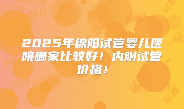 2025年绵阳试管婴儿医院哪家比较好！内附试管价格！