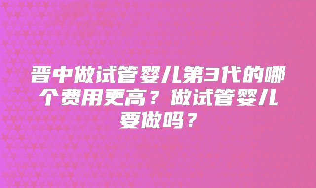 晋中做试管婴儿第3代的哪个费用更高？做试管婴儿要做吗？