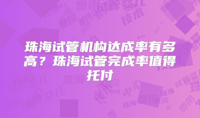 珠海试管机构达成率有多高？珠海试管完成率值得托付