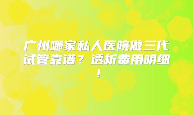 广州哪家私人医院做三代试管靠谱？透析费用明细！