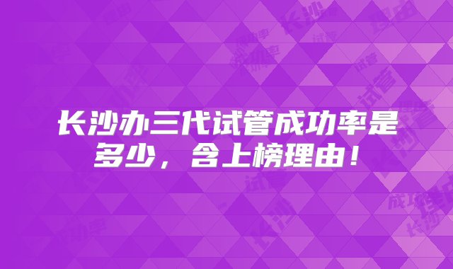 长沙办三代试管成功率是多少，含上榜理由！