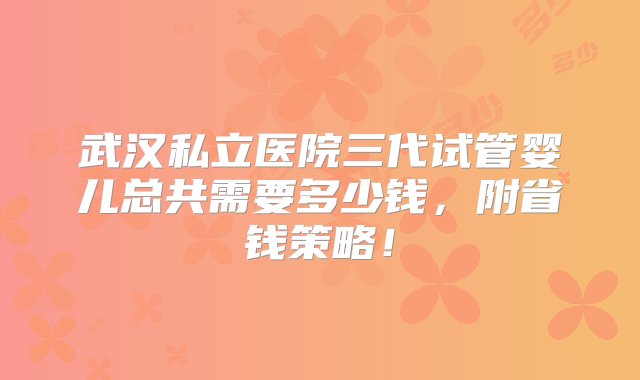 武汉私立医院三代试管婴儿总共需要多少钱，附省钱策略！