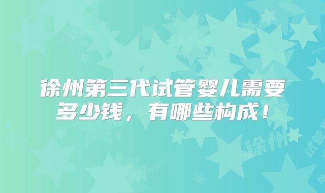 徐州第三代试管婴儿需要多少钱，有哪些构成！