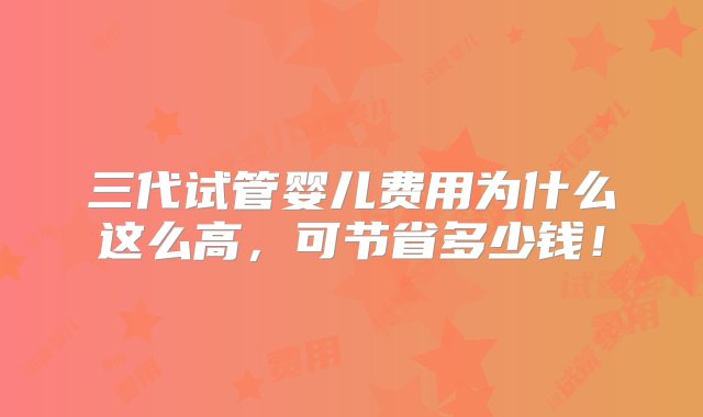 三代试管婴儿费用为什么这么高，可节省多少钱！