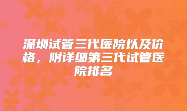 深圳试管三代医院以及价格，附详细第三代试管医院排名