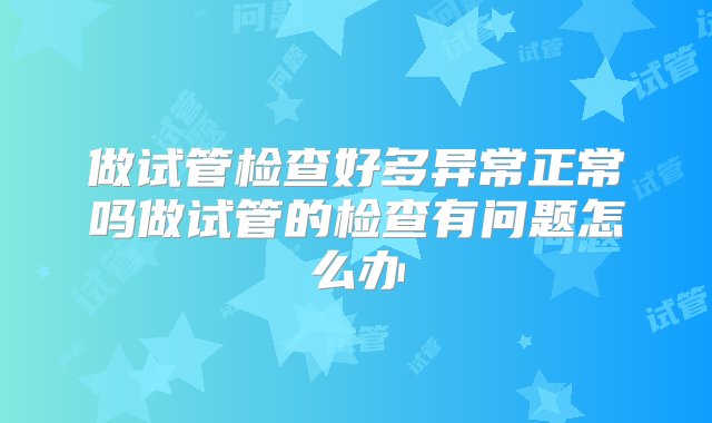 做试管检查好多异常正常吗做试管的检查有问题怎么办