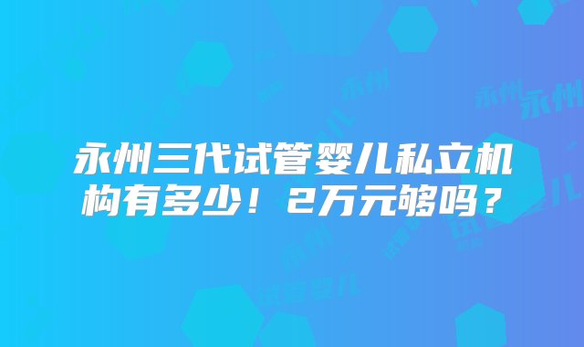 永州三代试管婴儿私立机构有多少！2万元够吗？