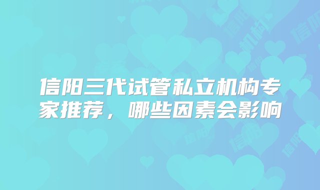 信阳三代试管私立机构专家推荐，哪些因素会影响