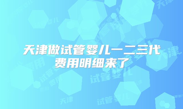 天津做试管婴儿一二三代费用明细来了