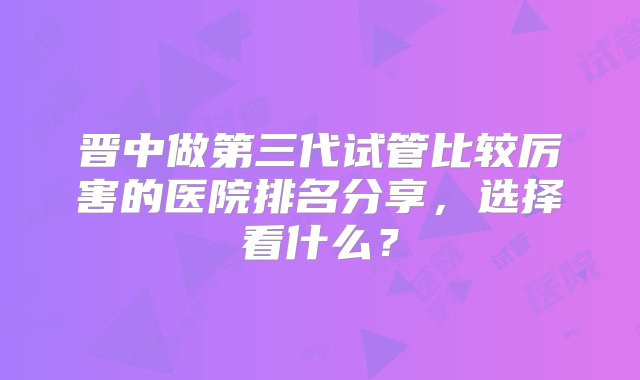 晋中做第三代试管比较厉害的医院排名分享，选择看什么？