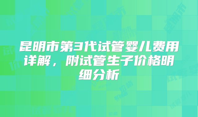 昆明市第3代试管婴儿费用详解，附试管生子价格明细分析