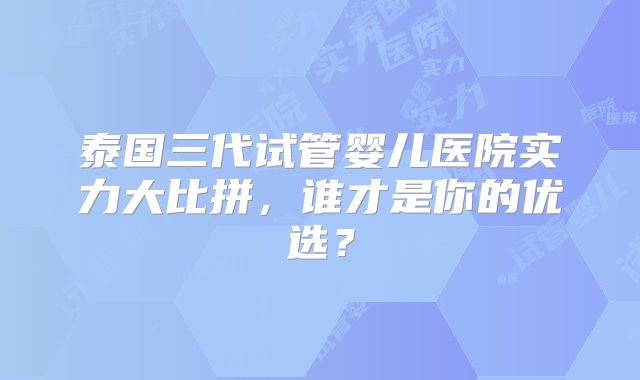 泰国三代试管婴儿医院实力大比拼，谁才是你的优选？