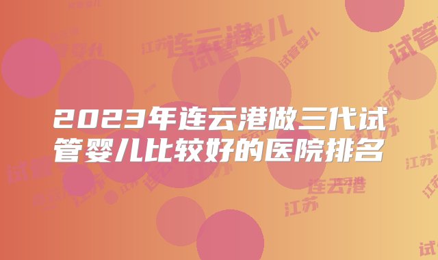 2023年连云港做三代试管婴儿比较好的医院排名