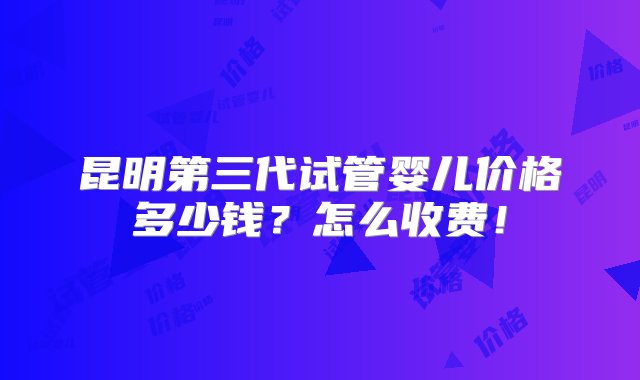 昆明第三代试管婴儿价格多少钱？怎么收费！