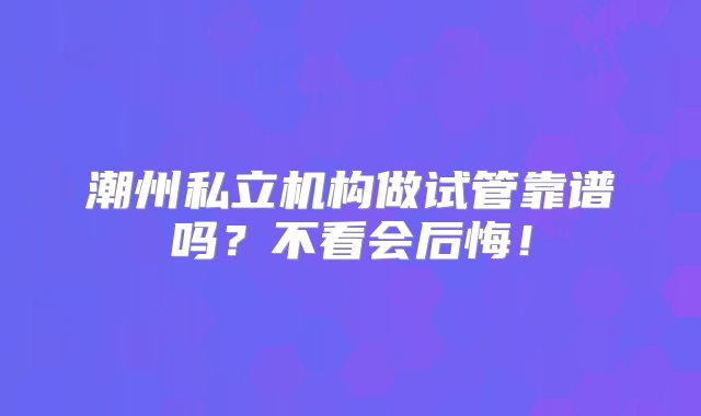 潮州私立机构做试管靠谱吗？不看会后悔！