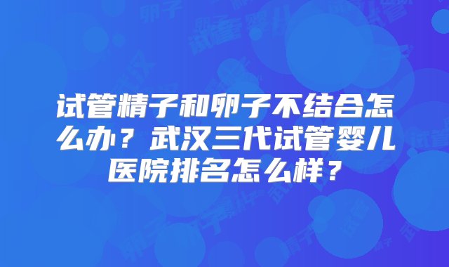 试管精子和卵子不结合怎么办？武汉三代试管婴儿医院排名怎么样？