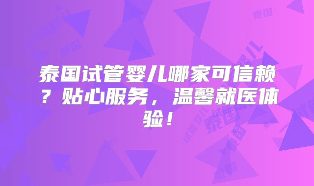 泰国试管婴儿哪家可信赖？贴心服务，温馨就医体验！