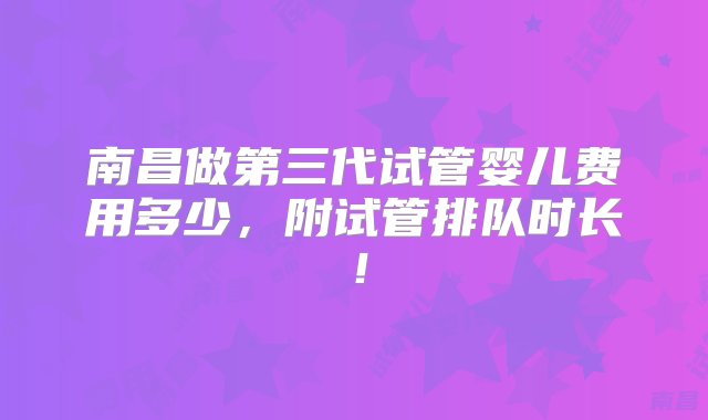 南昌做第三代试管婴儿费用多少，附试管排队时长！