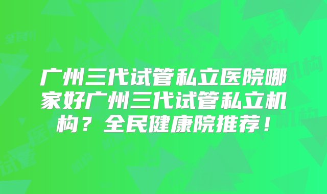 广州三代试管私立医院哪家好广州三代试管私立机构？全民健康院推荐！