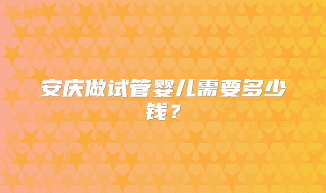 安庆做试管婴儿需要多少钱？