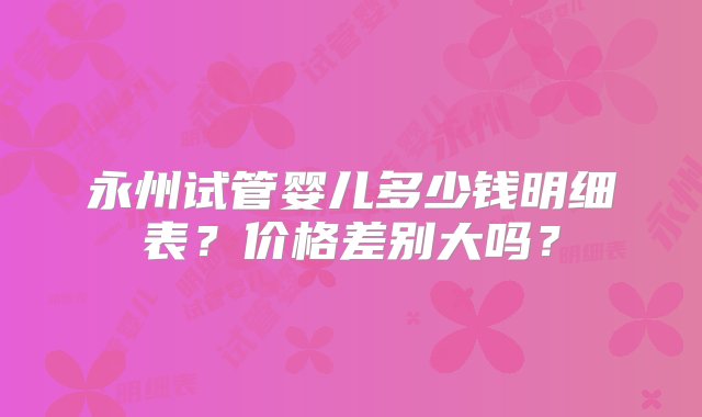 永州试管婴儿多少钱明细表？价格差别大吗？