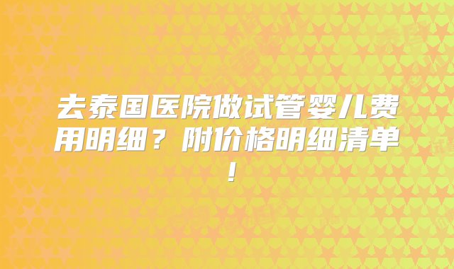 去泰国医院做试管婴儿费用明细？附价格明细清单！