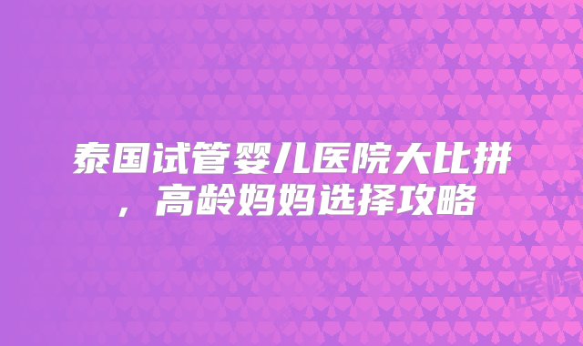 泰国试管婴儿医院大比拼，高龄妈妈选择攻略