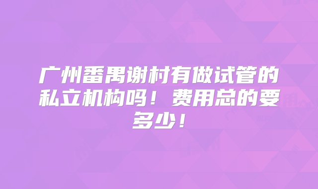 广州番禺谢村有做试管的私立机构吗！费用总的要多少！