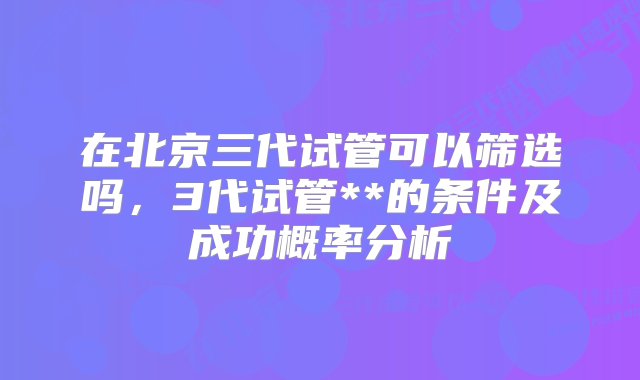 在北京三代试管可以筛选吗，3代试管**的条件及成功概率分析