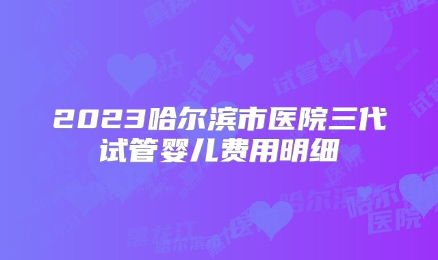 2023哈尔滨市医院三代试管婴儿费用明细