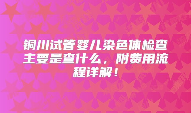 铜川试管婴儿染色体检查主要是查什么，附费用流程详解！