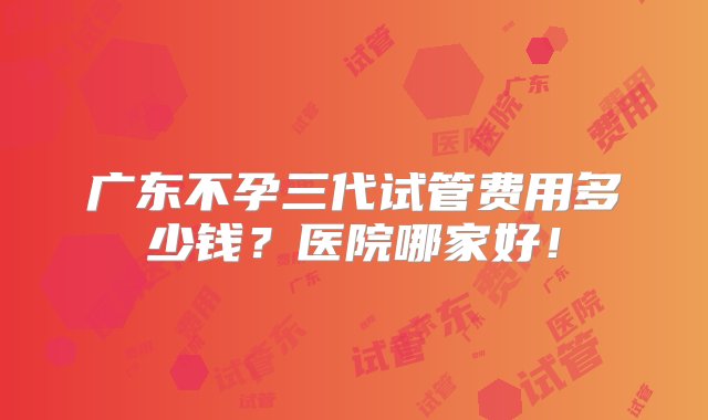 广东不孕三代试管费用多少钱？医院哪家好！