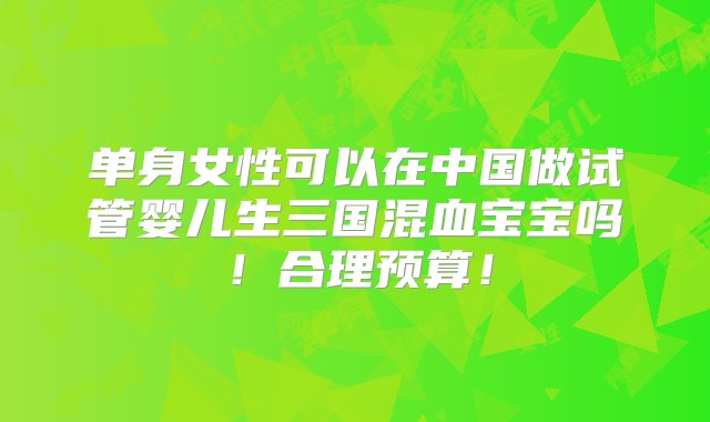 单身女性可以在中国做试管婴儿生三国混血宝宝吗！合理预算！