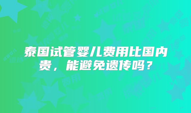 泰国试管婴儿费用比国内贵，能避免遗传吗？